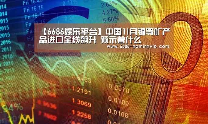 【6686娱乐平台】中国11月铜等矿产品进口全线飙升 预示着什么(图1) 6686真人娱乐